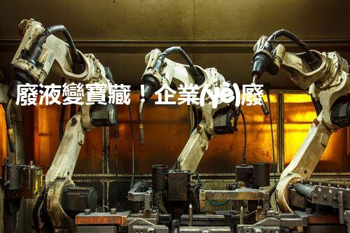 廢液變寶藏！企業(yè)廢液處理的神奇轉(zhuǎn)化之道，你知道嗎？